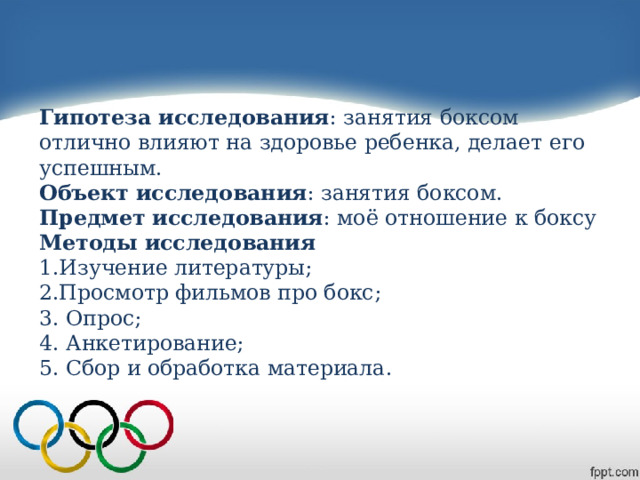 Гипотеза исследования : занятия боксом отлично влияют на здоровье ребенка, делает его успешным.  Объект исследования : занятия боксом.  Предмет исследования : моё отношение к боксу  Методы исследования  1.Изучение литературы;  2.Просмотр фильмов про бокс;  3. Опрос;  4. Анкетирование;  5. Сбор и обработка материала.   