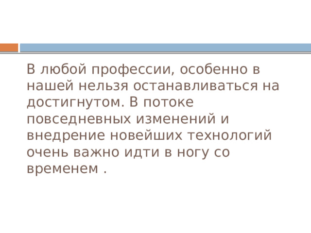 В любой профессии, особенно в нашей нельзя останавливаться на достигнутом. В потоке повседневных изменений и внедрение новейших технологий очень важно идти в ногу со временем . 