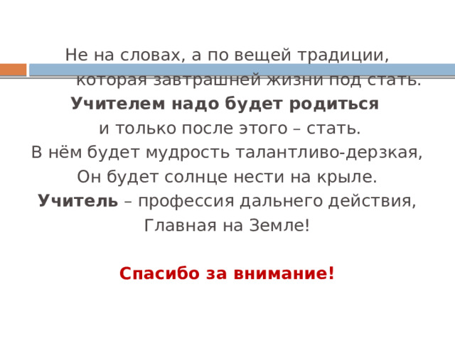 Не на словах, а по вещей традиции,  которая завтрашней жизни под стать. Учителем надо будет родиться   и только после этого – стать. В нём будет мудрость талантливо-дерзкая, Он будет солнце нести на крыле. Учитель  – профессия дальнего действия, Главная на Земле! Спасибо за внимание! 