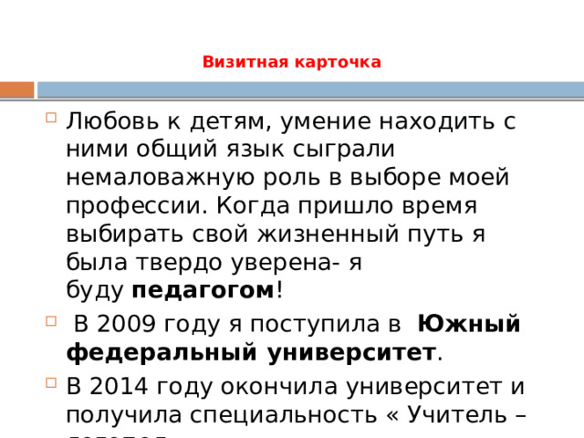 Визитная карточка Любовь к детям, умение находить с ними общий язык сыграли немаловажную роль в выборе моей профессии. Когда пришло время выбирать свой жизненный путь я была твердо уверена- я буду  педагогом !  В 2009 году я поступила в   Южный федеральный университет .  В 2014 году окончила университет и получила специальность « Учитель – логопед». 