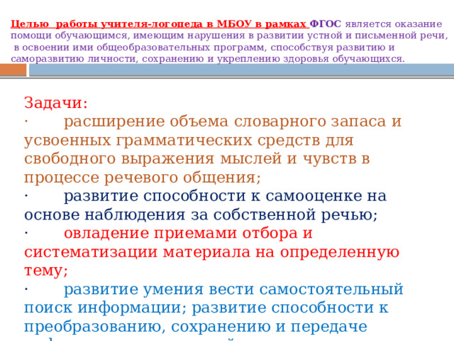 Целью работы учителя-логопеда в МБОУ в рамках ФГОС является оказание помощи обучающимся, имеющим нарушения в развитии устной и письменной речи, в освоении ими общеобразовательных программ, способствуя развитию и саморазвитию личности, сохранению и укреплению здоровья обучающихся.   Задачи: · расширение объема словарного запаса и усвоенных грамматических средств для свободного выражения мыслей и чувств в процессе речевого общения; · развитие способности к самооценке на основе наблюдения за собственной речью; · овладение приемами отбора и систематизации материала на определенную тему; · развитие умения вести самостоятельный поиск информации; развитие способности к преобразованию, сохранению и передаче информации, полученной в результате чтения. 