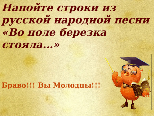 Напойте строки из русской народной песни «Во поле березка стояла…» Браво!!! Вы Молодцы!!! 