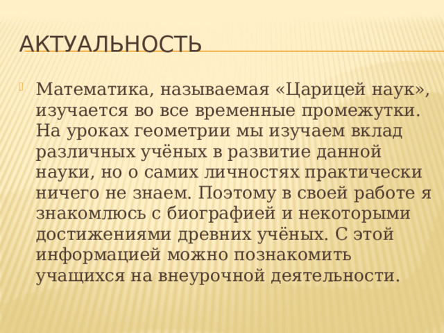 Актуальность Математика, называемая «Царицей наук», изучается во все временные промежутки. На уроках геометрии мы изучаем вклад различных учёных в развитие данной науки, но о самих личностях практически ничего не знаем. Поэтому в своей работе я знакомлюсь с биографией и некоторыми достижениями древних учёных. С этой информацией можно познакомить учащихся на внеурочной деятельности. 