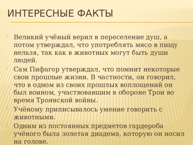Интересные факты Великий учёный верил в переселение душ, а потом утверждал, что употреблять мясо в пищу нельзя, так как в животных могут быть души людей. Сам Пифагор утверждал, что помнит некоторые свои прошлые жизни. В частности, он говорил, что в одном из своих прошлых воплощений он был воином, участвовавшим в обороне Трои во время Троянской войны. Учёному приписывалось умение говорить с животными. Одним из постоянных предметов гардероба учёного была золотая диадема, которую он носил на голове.   