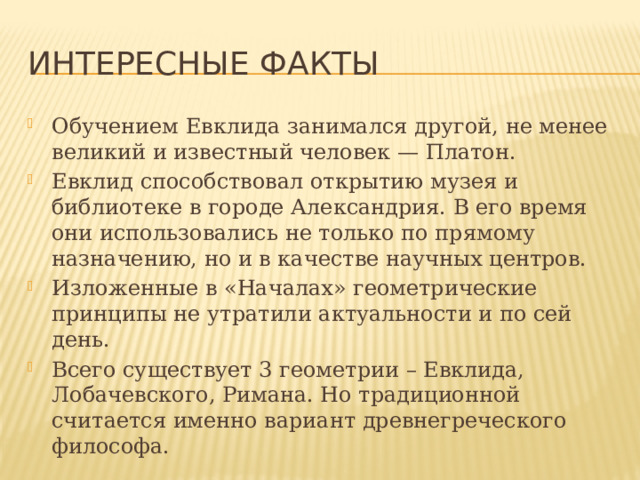 Интересные факты Обучением Евклида занимался другой, не менее великий и известный человек — Платон. Евклид способствовал открытию музея и библиотеке в городе Александрия. В его время они использовались не только по прямому назначению, но и в качестве научных центров. Изложенные в «Началах» геометрические принципы не утратили актуальности и по сей день. Всего существует 3 геометрии – Евклида, Лобачевского, Римана. Но традиционной считается именно вариант древнегреческого философа. 
