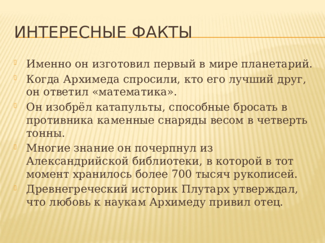 Интересные факты Именно он изготовил первый в мире планетарий. Когда Архимеда спросили, кто его лучший друг, он ответил «математика». Он изобрёл катапульты, способные бросать в противника каменные снаряды весом в четверть тонны. Многие знание он почерпнул из Александрийской библиотеки, в которой в тот момент хранилось более 700 тысяч рукописей. Древнегреческий историк Плутарх утверждал, что любовь к наукам Архимеду привил отец. 