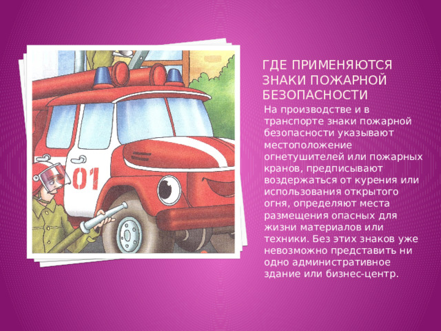 Где применяются знаки пожарной безопасности   На производстве и в транспорте знаки пожарной безопасности указывают местоположение огнетушителей или пожарных кранов, предписывают воздержаться от курения или использования открытого огня, определяют места размещения опасных для жизни материалов или техники. Без этих знаков уже невозможно представить ни одно административное здание или бизнес-центр. 
