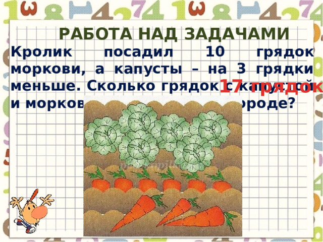 Работа над задачами Кролик посадил 10 грядок моркови, а капусты – на 3 грядки меньше. Сколько грядок с капустой и морковью у Кролика в огороде? 17 грядок 