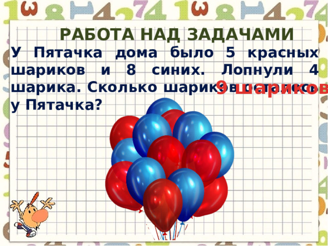Работа над задачами У Пятачка дома было 5 красных шариков и 8 синих. Лопнули 4 шарика. Сколько шариков осталось у Пятачка? 9 шариков 