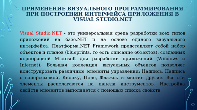 Применение визуального программирования при построении интерфейса приложения в Visual Studio.Net Visual Studio.NET - это универсальная среда разработки всех типов приложений на базе.NET и на основе единого визуального интерфейса. Платформа.NET Framework представляет собой набор объектов и планов (blueprints, то есть описание объектов), созданных корпорацией Microsoft для разработки приложений (Windows и Internet). Большая коллекция визуальных объектов позволяет конструировать различные элементы управления: Надпись, Надпись с гиперссылкой, Кнопку, Поле, Флажок и многие другие. Все эти элементы располагаются на панели инструментов. Настройка свойств элементов выполняется с помощью списка свойств. 