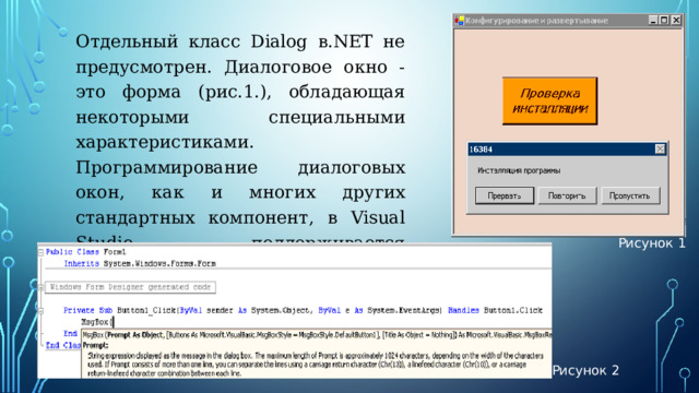 Отдельный класс Dialog в.NET не предусмотрен. Диалоговое окно - это форма (рис.1.), обладающая некоторыми специальными характеристиками. Программирование диалоговых окон, как и многих других стандартных компонент, в Visual Studio поддерживается визуальными средствами программировании (рис.2). Рисунок 1 Рисунок 2 