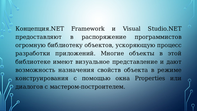 Концепция.NET Framework и Visual Studio.NET предоставляют в распоряжение программистов огромную библиотеку объектов, ускоряющую процесс разработки приложений. Многие объекты в этой библиотеке имеют визуальное представление и дают возможность назначения свойств объекта в режиме конструирования с помощью окна Properties или диалогов с мастером-построителем. 