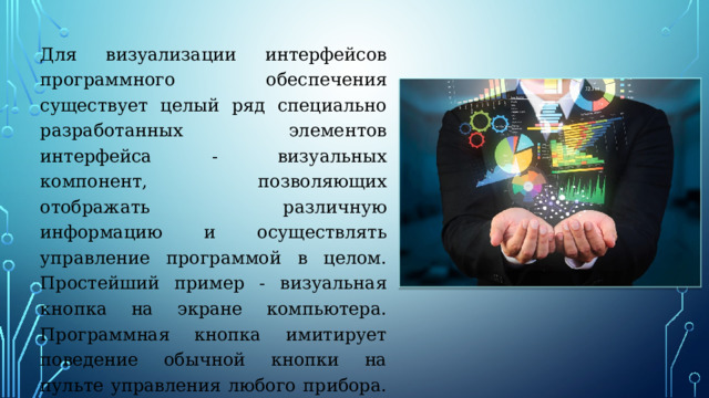 Для визуализации интерфейсов программного обеспечения существует целый ряд специально разработанных элементов интерфейса - визуальных компонент, позволяющих отображать различную информацию и осуществлять управление программой в целом. Простейший пример - визуальная кнопка на экране компьютера. Программная кнопка имитирует поведение обычной кнопки на пульте управления любого прибора. Кнопку можно 