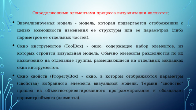 Определяющими элементами процесса визуализации являются : Визуализируемая модель - модель, которая подвергается отображению с целью возможности изменения ее структуры или ее параметров (либо параметров ее отдельных частей). Окно инструментов (ToolBox) - окно, содержащее набор элементов, из которых строится визуальная модель. Обычно элементы разделяются по их назначению на отдельные группы, размещающиеся на отдельных закладках окна инструментов. Окно свойств (PropertyBox) - окно, в котором отображаются параметры (свойства) выбранного элемента визуальной модели. Термин 