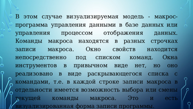 В этом случае визуализируемая модель - макрос-программа управления данными в базе данных или управления процессом отображения данных. Команды макроса находятся в разных строчках записи макроса. Окно свойств находится непосредственно под списком команд. Окна инструментов в привычном виде нет, но оно реализовано в виде раскрывающегося списка с командами, т.е. в каждой строке записи макроса в отдельности имеется возможность выбора или смены текущей команды макроса. Это и есть визуализированная форма записи программы. 