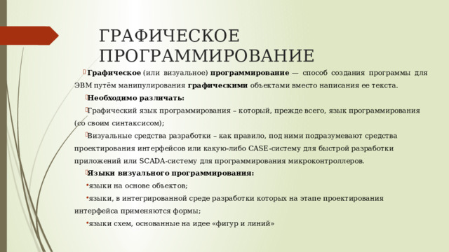 ГРАФИЧЕСКОЕ ПРОГРАММИРОВАНИЕ Графическое  (или визуальное)  программирование  — способ создания программы для ЭВМ путём манипулирования  графическими  объектами вместо написания ее текста. Необходимо различать: Графический язык программирования – который, прежде всего, язык программирования (со своим синтаксисом); Визуальные средства разработки – как правило, под ними подразумевают средства проектирования интерфейсов или какую-либо CASE-систему для быстрой разработки приложений или SCADA-систему для программирования микроконтроллеров. Языки визуального программирования: языки на основе объектов; языки, в интегрированной среде разработки которых на этапе проектирования интерфейса применяются формы; языки схем, основанные на идее «фигур и линий» 
