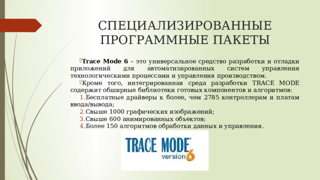 СПЕЦИАЛИЗИРОВАННЫЕ ПРОГРАММНЫЕ ПАКЕТЫ Trace Mode 6 – это универсальное средство разработки и отладки приложений для автоматизированных систем управления технологическими процессами и управления производством. Кроме того, интегрированная среда разработки TRACE MODE содержит обширные библиотеки готовых компонентов и алгоритмов: Бесплатные драйверы к более, чем 2785 контроллерам и платам ввода/вывода; Свыше 1000 графических изображений; Свыше 600 анимированных объектов; Более 150 алгоритмов обработки данных и управления. 