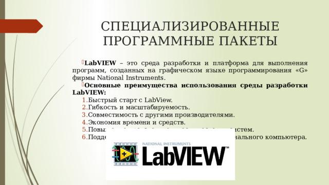 СПЕЦИАЛИЗИРОВАННЫЕ ПРОГРАММНЫЕ ПАКЕТЫ LabVIEW – это среда разработки и платформа для выполнения программ, созданных на графическом языке программирования «G» фирмы National Instruments. Основные преимущества использования среды разработки LabVIEW: Быстрый старт с LabView. Гибкость и масштабируемость. Совместимость с другими производителями. Экономия времени и средств. Повышение производительности тестовых систем. Поддержка новейших технологий для персонального компьютера. 