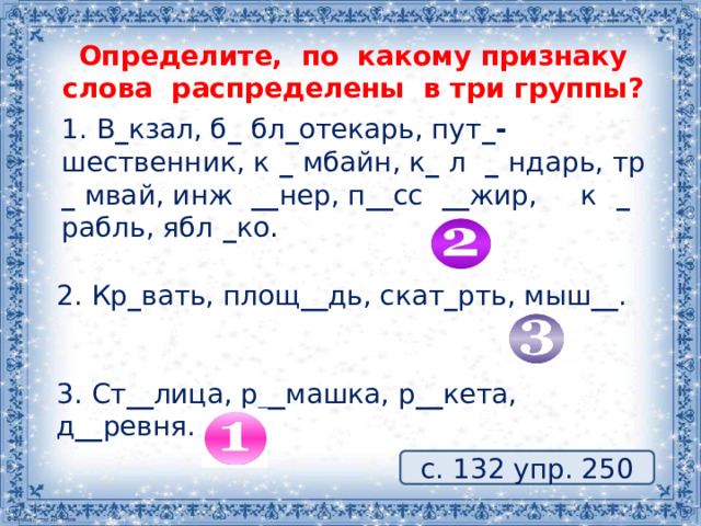 Определите, по какому признаку слова распределены в три группы? 1. В _ кзал, б _ бл _ отекарь, пут _- шественник, к _ мбайн, к _ л _ ндарь, тр _ мвай, инж __ нер, п __ сс __ жир, к _ рабль, ябл _ ко . 2. Кр _ вать, площ __ дь, скат _ рть, мыш __ . 3. Ст __ лица, р __ машка, р __ кета, д __ ревня. с. 132 упр. 250 