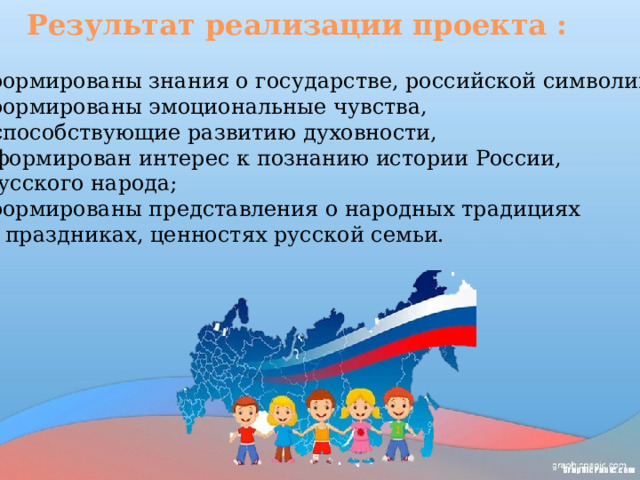 Результат реализации проекта : сформированы знания о государстве, российской символике; сформированы эмоциональные чувства,  способствующие развитию духовности,  сформирован интерес к познанию истории России,  русского народа; сформированы представления о народных традициях  и праздниках, ценностях русской семьи.   