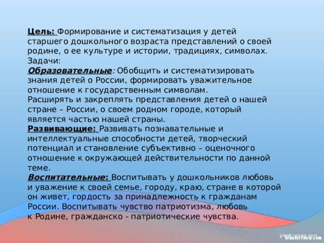 Цель:   Формирование и систематизация у детей старшего дошкольного возраста представлений о своей родине, о ее культуре и истории, традициях, символах. Задачи: Образовательные : Обобщить и систематизировать знания детей о России, формировать уважительное отношение к государственным символам. Расширять и закреплять представления детей о нашей стране – России, о своем родном городе, который является частью нашей страны. Развивающие: Развивать познавательные и интеллектуальные способности детей, творческий потенциал и становление субъективно – оценочного отношение к окружающей действительности по данной теме.  Воспитательные : Воспитывать у дошкольников любовь и уважение к своей семье, городу, краю, стране в которой он живет, гордость за принадлежность к гражданам России. Воспитывать чувство патриотизма, любовь к Родине, гражданско - патриотические чувства. 