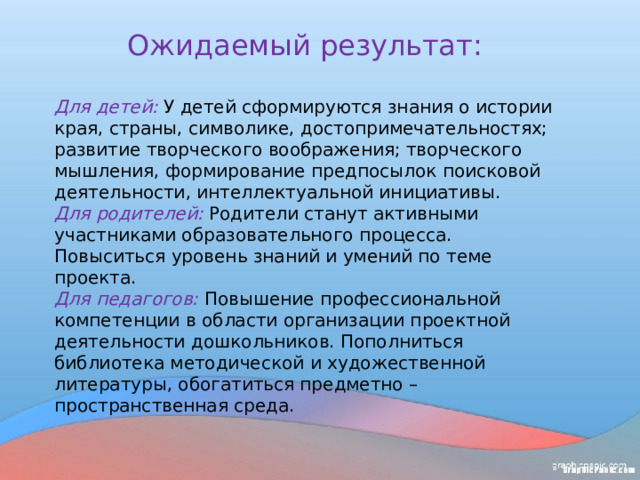 Ожидаемый результат: Для детей:   У детей сформируются знания о истории края, страны, символике, достопримечательностях; развитие творческого воображения; творческого мышления, формирование предпосылок поисковой деятельности, интеллектуальной инициативы. Для родителей: Родители станут активными участниками образовательного процесса. Повыситься уровень знаний и умений по теме проекта. Для педагогов: Повышение профессиональной компетенции в области организации проектной деятельности дошкольников. Пополниться библиотека методической и художественной литературы, обогатиться предметно – пространственная среда. 