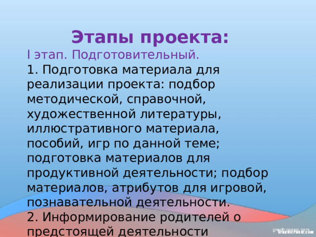 Этапы проекта: I этап. Подготовительный. 1. Подготовка материала для реализации проекта: подбор методической, справочной, художественной литературы, иллюстративного материала, пособий, игр по данной теме; подготовка материалов для продуктивной деятельности; подбор материалов, атрибутов для игровой, познавательной деятельности. 2. Информирование родителей о предстоящей деятельности размещение консультаций, рекомендаций. 