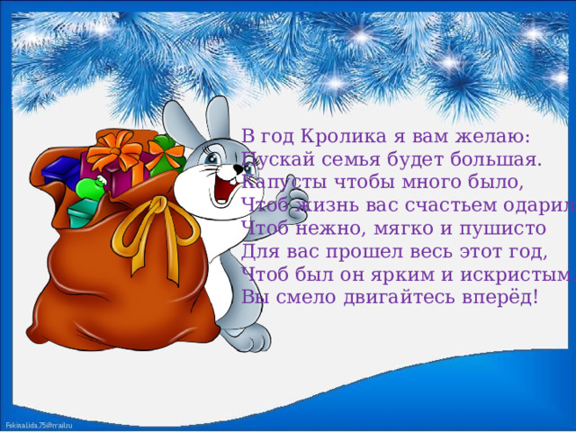 В год Кролика я вам желаю:  Пускай семья будет большая.  Капусты чтобы много было,  Чтоб жизнь вас счастьем одарила.  Чтоб нежно, мягко и пушисто  Для вас прошел весь этот год,  Чтоб был он ярким и искристым.  Вы смело двигайтесь вперёд! 