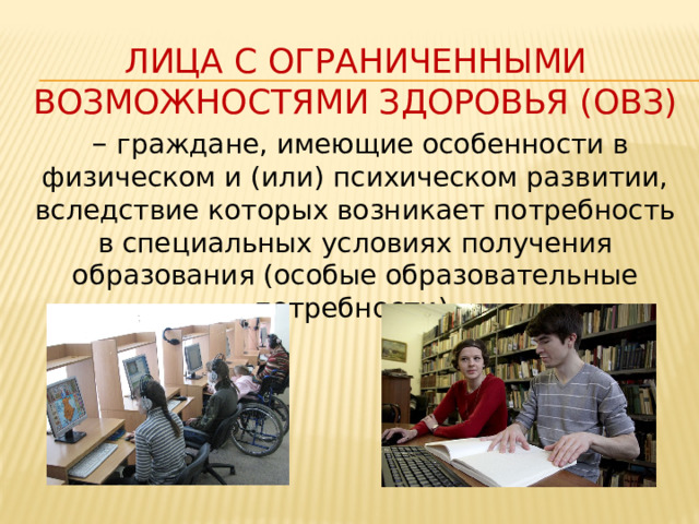 Лица с ограниченными возможностями здоровья (ОВЗ) – граждане, имеющие особенности в физическом и (или) психическом развитии, вследствие которых возникает потребность в специальных условиях получения образования (особые образовательные потребности). 