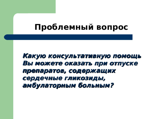 Проблемный вопрос  Какую консультативную помощь Вы можете оказать при отпуске препаратов, содержащих сердечные гликозиды, амбулаторным больным? 