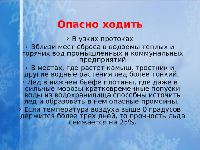 Опасно ходить В узких протоках Вблизи мест сброса в водоемы теплых и горячих вод промышленных и коммунальных предприятий В местах, где растет камыш, тростник и другие водные растения лед более тонкий. Лед в нижнем бьефе плотины, где даже в сильные морозы кратковременные попуски воды из водохранилища способны источить лед и образовать в нем опасные промоины. Если температура воздуха выше 0 градусов держится более трех дней, то прочность льда снижается на 25%. 