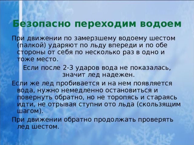 Безопасно переходим водоем При движении по замерзшему водоему шестом (палкой) ударяют по льду впереди и по обе стороны от себя по несколько раз в одно и тоже место. Если после 2-3 ударов вода не показалась, значит лед надежен. Если же лед пробивается и на нем появляется вода, нужно немедленно остановиться и повернуть обратно, но не торопясь и стараясь идти, не отрывая ступни ото льда (скользящим шагом). При движении обратно продолжать проверять лед шестом. 