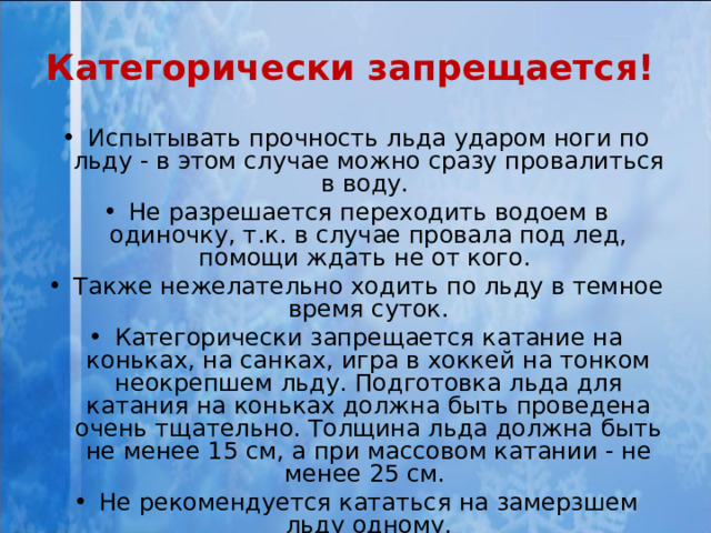 Категорически запрещается!  Испытывать прочность льда ударом ноги по льду - в этом случае можно сразу провалиться в воду. Не разрешается переходить водоем в одиночку, т.к. в случае провала под лед, помощи ждать не от кого. Также нежелательно ходить по льду в темное время суток. Категорически запрещается катание на коньках, на санках, игра в хоккей на тонком неокрепшем льду. Подготовка льда для катания на коньках должна быть проведена очень тщательно. Толщина льда должна быть не менее 1 5 см, а при массовом катании - не менее 25 см. Не рекомендуется кататься на замерзшем льду одному. 