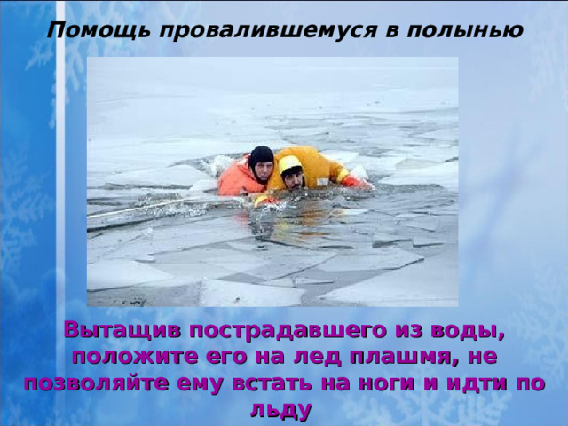 Помощь провалившемуся в полынью Вытащив пострадавшего из воды, положите его на лед плашмя, не позволяйте ему встать на ноги и идти по льду   