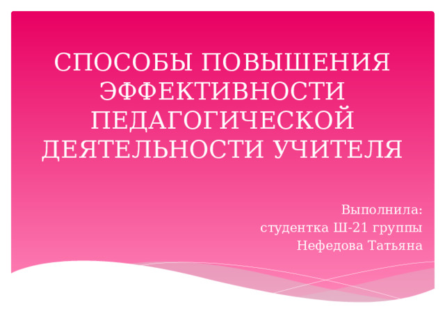 СПОСОБЫ ПОВЫШЕНИЯ ЭФФЕКТИВНОСТИ ПЕДАГОГИЧЕСКОЙ ДЕЯТЕЛЬНОСТИ УЧИТЕЛЯ Выполнила: студентка Ш-21 группы Нефедова Татьяна 