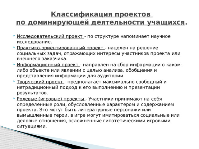 Классификация проектов  по доминирующей деятельности учащихся .   Исследовательский проект - по структуре напоминает научное исследование. Практико-ориентированный проект - нацелен на решение социальных задач, отражающих интересы участников проекта или внешнего заказчика. Информационный проект - направлен на сбор информации о каком- либо объекте или явлении с целью анализа, обобщения и представления информации для аудитории. Творческий проект - предполагает максимально свободный и нетрадиционный подход к его выполнению и презентации результатов. Ролевые (игровые) проекты - Участники принимают на себя определенные роли, обусловленные характером и содержанием проекта. Это могут быть литературные персонажи или вымышленные герои, в игре могут имитироваться социальные или деловые отношения, осложненные гипотетическими игровыми ситуациями. 