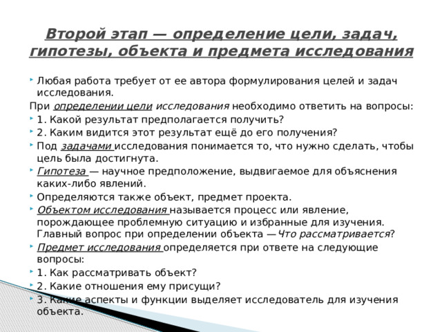 Второй этап — определение цели, задач, гипотезы, объекта и предмета исследования   Любая работа требует от ее автора формулирования целей и задач исследования. При  определении цели  исследования необходимо ответить на вопросы: 1. Какой результат предполагается получить? 2. Каким видится этот результат ещё до его получения? Под  задачами   исследования понимается то, что нужно сделать, чтобы цель была достигнута. Гипотеза   — научное предположение, выдвигаемое для объяснения каких-либо явлений. Определяются также объект, предмет проекта. Объектом исследования называется процесс или явление, порождающее проблемную ситуацию и избранные для изучения. Главный вопрос при определении объекта — Что рассматривается ? Предмет исследования определяется при ответе на следующие вопросы: 1. Как рассматривать объект? 2. Какие отношения ему присущи? 3. Какие аспекты и функции выделяет исследователь для изучения объекта. 