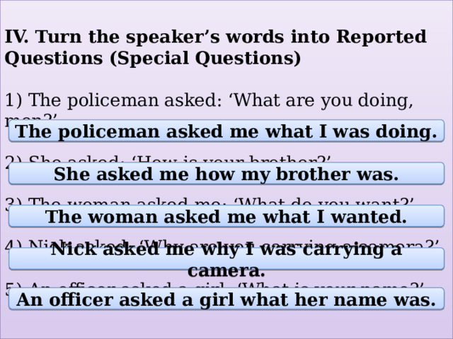 IV. Turn the speaker’s words into Reported Questions (Special Questions)   1) The policeman asked: ‘What are you doing, men?’   2) She asked: ‘How is your brother?’   3) The woman asked me: ‘What do you want?’   4) Nick asked: ‘Why are you carrying a camera?’   5) An officer asked a girl: ‘What is your name?’   The policeman asked me what I was doing. She asked me how my brother was. The woman asked me what I wanted. Nick asked me why I was carrying a camera. An officer asked a girl what her name was. 