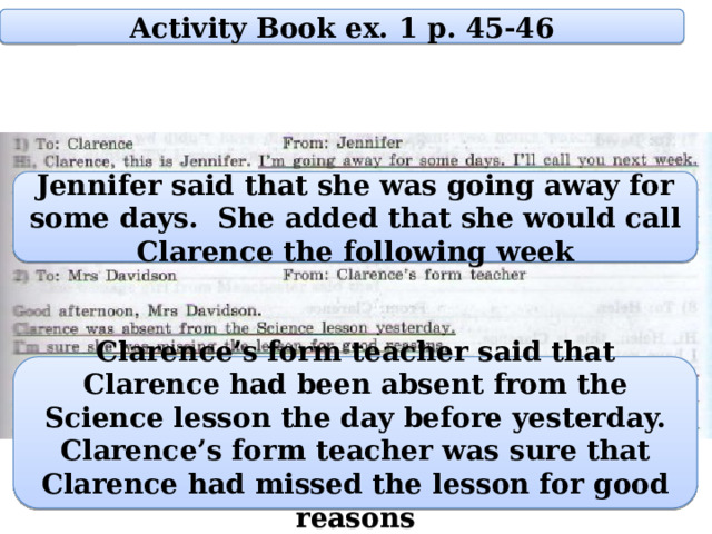 Activity Book ex. 1 p. 45-46 Jennifer said that she was going away for some days. She added that she would call Clarence the following week Clarence’s form teacher said that Clarence had been absent from the Science lesson the day before yesterday. Clarence’s form teacher was sure that Clarence had missed the lesson for good reasons 