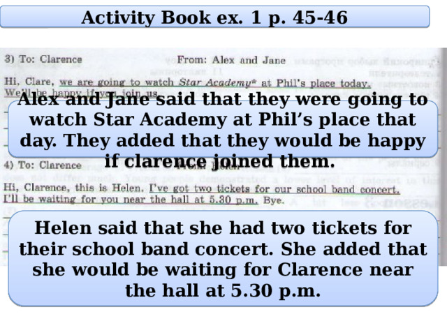 Activity Book ex. 1 p. 45-46 Alex and Jane said that they were going to watch Star Academy at Phil’s place that day. They added that they would be happy if clarence joined them. Helen said that she had two tickets for their school band concert. She added that she would be waiting for Clarence near the hall at 5.30 p.m. 