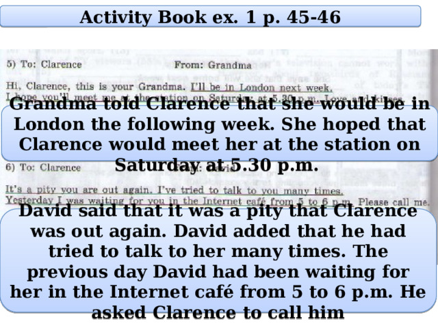 Activity Book ex. 1 p. 45-46 Grandma told Clarence that she would be in London the following week. She hoped that Clarence would meet her at the station on Saturday at 5.30 p.m. David said that it was a pity that Clarence was out again. David added that he had tried to talk to her many times. The previous day David had been waiting for her in the Internet café from 5 to 6 p.m. He asked Clarence to call him 