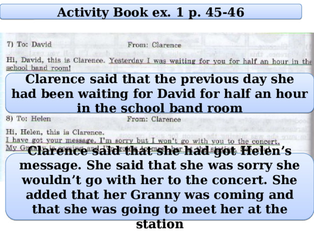 Activity Book ex. 1 p. 45-46 Clarence said that the previous day she had been waiting for David for half an hour in the school band room Clarence said that she had got Helen’s message. She said that she was sorry she wouldn’t go with her to the concert. She added that her Granny was coming and that she was going to meet her at the station 