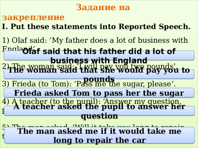  Задание на закрепление  I. Put these statements into Reported Speech.   1) Olaf said: ‘My father does a lot of business with England’.   2) The woman said: ‘I will pay you two pounds’.   3) Frieda (to Tom): ‘Pass me the sugar, please’.   4) A teacher (to the pupil): ‘Answer my question, please’.   5) The man asked: ‘Will it take you long to repair the car?’   Olaf said that his father did a lot of business with England The woman said that she would pay you to pounds Frieda asked Tom to pass her the sugar A teacher asked the pupil to answer her question The man asked me if it would take me long to repair the car 