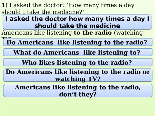1) I asked the doctor: ‘How many times a day should I take the medicine?’    Americans like listening to the radio (watching TV)             I asked the doctor how many times a day I should take the medicine Do Americans like listening to the radio? What do Americans like listening to? Who likes listening to the radio? Do Americans like listening to the radio or watching TV? Americans like listening to the radio, don’t they? 