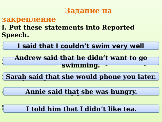  Задание на закрепление  I. Put these statements into Reported Speech.   1) ‘I can’t swim very well’, I said.   2) Andrew said: ’I don’t want to go swimming’.   3) ‘I’ll phone you later’, Sarah said.   4)Annie said:‘I’m hungry’.   5) I told him: ‘I don’t like tea’.   I said that I couldn’t swim very well Andrew said that he didn’t want to go swimming. Sarah said that she would phone you later. Annie said that she was hungry. I told him that I didn’t like tea. 