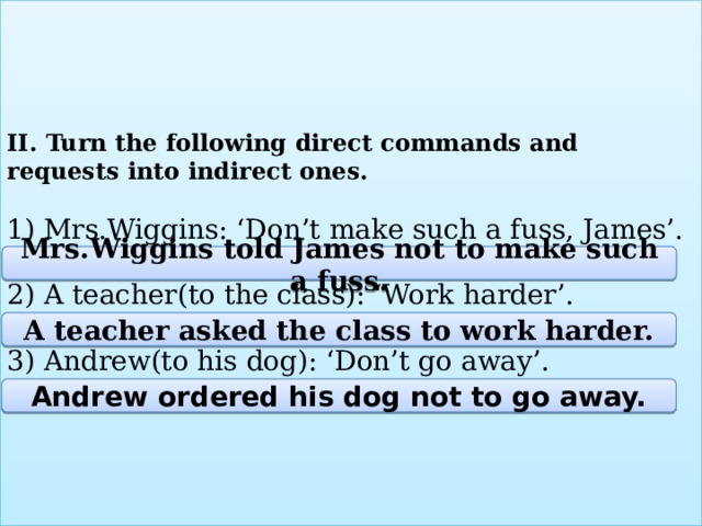 II. Turn the following direct commands and requests into indirect ones.   1) Mrs.Wiggins: ‘Don’t make such a fuss, James’.   2) A teacher(to the class): ‘Work harder’.   3) Andrew(to his dog): ‘Don’t go away’.   Mrs.Wiggins told James not to make such a fuss. A teacher asked the class to work harder. Andrew ordered his dog not to go away. 