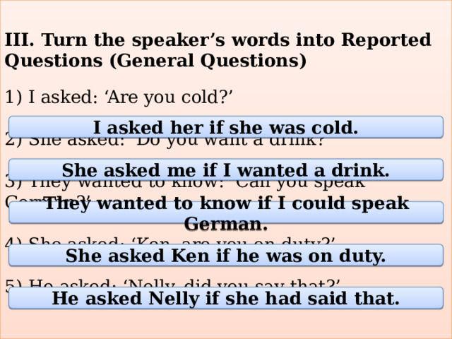 III. Turn the speaker’s words into Reported Questions (General Questions)   1) I asked: ‘Are you cold?’   2) She asked: ‘Do you want a drink?’   3) They wanted to know: ‘Can you speak German?’   4) She asked: ‘Ken, are you on duty?’   5) He asked: ‘Nelly, did you say that?’   I asked her if she was cold. She asked me if I wanted a drink. They wanted to know if I could speak German. She asked Ken if he was on duty. He asked Nelly if she had said that. 
