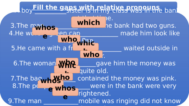 Fill the gaps with relative pronouns  1.This is the bank ___________ was robbed yesterday. 2.A boy __________sister is in my class was in the bank at that time. 3.The man __________robbed the bank had two guns. 4.He wore a green cap____________ made him look like Peter Pan. 5.He came with a friend___________ waited outside in the car. 6.The woman ____________gave him the money was quite old. 7.The bag __________ contained the money was pink. 8.The people ___________were in the bank were very frightened. 9.The man ___________mobile was ringing did not know what to do. 10.The woman ____________ daughter was crying tried to calm her. which whose who which who who which who whose whose 