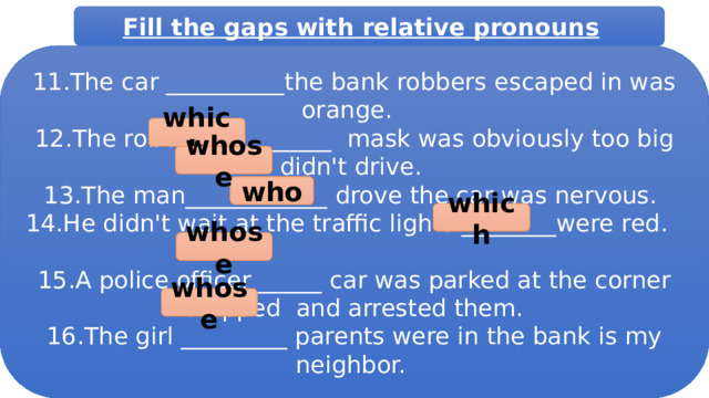 Fill the gaps with relative pronouns  11.The car __________the bank robbers escaped in was orange.  12.The robber___________ mask was obviously too big didn't drive. 13.The man____________ drove the car was nervous. 14.He didn't wait at the traffic lights ________were red. 15.A police officer______ car was parked at the corner stopped and arrested them. 16.The girl _________ parents were in the bank is my neighbor. which whose who which whose whose 