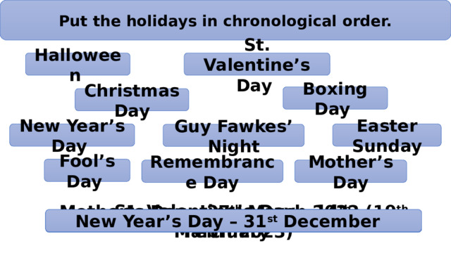 Put the holidays in chronological order. Halloween St. Valentine’s Day Boxing Day Christmas Day New Year’s Day Easter Sunday Guy Fawkes’ Night Fool’s Day Mother’s Day Remembrance Day St. Valentine’s Day – 14 th February New Year’s Day – 31 st December Easter Sunday – 17 th April Fool’s Day – 1 st April Halloween – 31 st October Mother’s Day – 27 th March 2022 (19 th March 2023) Guy Fawkes’ Night – 4-5 th November Remembrance Day – 11 th November Boxing Day – 26 th December Christmas Day – 25 th December 